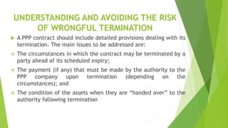 UNDERSTANDING AND AVOIDING THE RISK
OF WRONGFUL TERMINATION
 A PPP contract should include detailed provisions dealing with its
termination. The main issues to be addressed are:
 The circumstances in which the contract may be terminated by a
party ahead of its scheduled expiry;
 The payment (if any) that must be made by the authority to the
PPP company upon termination (depending on the
circumstances); and
 The condition of the assets when they are “handed over” to the
authority following termination
 