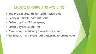 UNDERSTANDING AND AVOIDING’
 The typical grounds for termination are:
 Expiry of the PPP contract term;
 Default by the PPP company;
 Default by the authority;
 A voluntary decision by the authority; and
 Termination in the event of prolonged force majeure
 