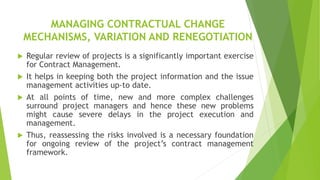 MANAGING CONTRACTUAL CHANGE
MECHANISMS, VARIATION AND RENEGOTIATION
 Regular review of projects is a significantly important exercise
for Contract Management.
 It helps in keeping both the project information and the issue
management activities up-to date.
 At all points of time, new and more complex challenges
surround project managers and hence these new problems
might cause severe delays in the project execution and
management.
 Thus, reassessing the risks involved is a necessary foundation
for ongoing review of the project’s contract management
framework.
 