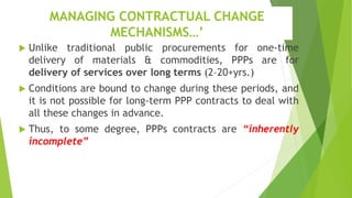 MANAGING CONTRACTUAL CHANGE
MECHANISMS…’
 Unlike traditional public procurements for one-time
delivery of materials & commodities, PPPs are for
delivery of services over long terms (2–20+yrs.)
 Conditions are bound to change during these periods, and
it is not possible for long-term PPP contracts to deal with
all these changes in advance.
 Thus, to some degree, PPPs contracts are “inherently
incomplete”
 