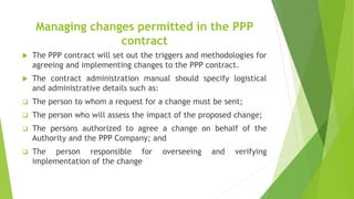 Managing changes permitted in the PPP
contract
 The PPP contract will set out the triggers and methodologies for
agreeing and implementing changes to the PPP contract.
 The contract administration manual should specify logistical
and administrative details such as:
 The person to whom a request for a change must be sent;
 The person who will assess the impact of the proposed change;
 The persons authorized to agree a change on behalf of the
Authority and the PPP Company; and
 The person responsible for overseeing and verifying
implementation of the change
 