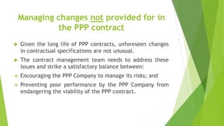 Managing changes not provided for in
the PPP contract
 Given the long life of PPP contracts, unforeseen changes
in contractual specifications are not unusual.
 The contract management team needs to address these
issues and strike a satisfactory balance between:
 Encouraging the PPP Company to manage its risks; and
 Preventing poor performance by the PPP Company from
endangering the viability of the PPP contract.
 