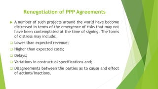 Renegotiation of PPP Agreements
 A number of such projects around the world have become
distressed in terms of the emergence of risks that may not
have been contemplated at the time of signing. The forms
of distress may include:
 Lower than expected revenue;
 Higher than expected costs;
 Delays;
 Variations in contractual specifications and;
 Disagreements between the parties as to cause and effect
of actions/inactions.
 