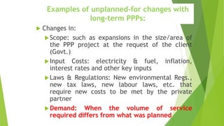 Examples of unplanned-for changes with
long-term PPPs:
 Changes in:
Scope: such as expansions in the size/area of
the PPP project at the request of the client
(Govt.)
Input Costs: electricity & fuel, inflation,
interest rates and other key inputs
Laws & Regulations: New environmental Regs.,
new tax laws, new labour laws, etc. that
require new costs to be met by the private
partner
Demand: When the volume of service
required differs from what was planned
 