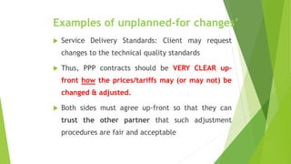 Examples of unplanned-for changes’
 Service Delivery Standards: Client may request
changes to the technical quality standards
 Thus, PPP contracts should be VERY CLEAR up-
front how the prices/tariffs may (or may not) be
changed & adjusted.
 Both sides must agree up-front so that they can
trust the other partner that such adjustment
procedures are fair and acceptable
 