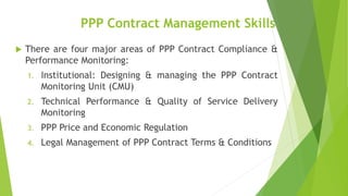 PPP Contract Management Skills
 There are four major areas of PPP Contract Compliance &
Performance Monitoring:
1. Institutional: Designing & managing the PPP Contract
Monitoring Unit (CMU)
2. Technical Performance & Quality of Service Delivery
Monitoring
3. PPP Price and Economic Regulation
4. Legal Management of PPP Contract Terms & Conditions
 
