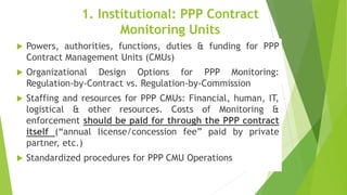1. Institutional: PPP Contract
Monitoring Units
 Powers, authorities, functions, duties & funding for PPP
Contract Management Units (CMUs)
 Organizational Design Options for PPP Monitoring:
Regulation-by-Contract vs. Regulation-by-Commission
 Staffing and resources for PPP CMUs: Financial, human, IT,
logistical & other resources. Costs of Monitoring &
enforcement should be paid for through the PPP contract
itself (“annual license/concession fee” paid by private
partner, etc.)
 Standardized procedures for PPP CMU Operations
 