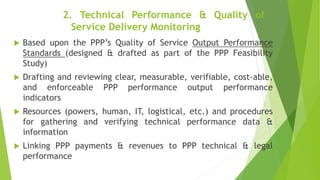 2. Technical Performance & Quality of
Service Delivery Monitoring
 Based upon the PPP’s Quality of Service Output Performance
Standards (designed & drafted as part of the PPP Feasibility
Study)
 Drafting and reviewing clear, measurable, verifiable, cost-able,
and enforceable PPP performance output performance
indicators
 Resources (powers, human, IT, logistical, etc.) and procedures
for gathering and verifying technical performance data &
information
 Linking PPP payments & revenues to PPP technical & legal
performance
 