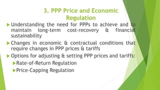 3. PPP Price and Economic
Regulation
 Understanding the need for PPPs to achieve and to
maintain long-term cost-recovery & financial
sustainability
 Changes in economic & contractual conditions that
require changes in PPP prices & tariffs
 Options for adjusting & setting PPP prices and tariffs:
Rate-of-Return Regulation
Price-Capping Regulation
 