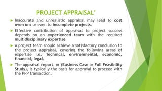 PROJECT APPRAISAL’
 Inaccurate and unrealistic appraisal may lead to cost
overruns or even to incomplete projects.
 Effective contribution of appraisal to project success
depends on an experienced team with the required
multidisciplinary expertise
 A project team should achieve a satisfactory conclusion to
the project appraisal, covering the following areas of
expertise i.e. Technical, environmental, economic,
financial, legal.
 The appraisal report, or (Business Case or Full Feasibility
Study), is typically the basis for approval to proceed with
the PPP transaction.
 