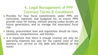 4. Legal Management of PPP
Contract Terms & Conditions
 Provides for how fiscal commitments under PPPs are
controlled, reported, and budgeted for, to ensure PPPs
provide value for money, without placing undue burden on
future generations, and to manage the associated fiscal
risk.
 Ideally, procurement laws and regulations should be clear,
consistent, comprehensive, and flexible.
 it is important that there is enough revenue not only for
operating expenses but also for the capital costs of the
business (i.e. service on the debt and dividends on the
stock)
 