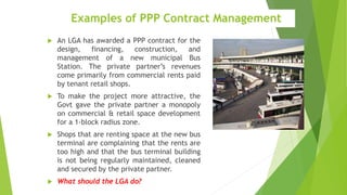 Examples of PPP Contract Management
 An LGA has awarded a PPP contract for the
design, financing, construction, and
management of a new municipal Bus
Station. The private partner’s revenues
come primarily from commercial rents paid
by tenant retail shops.
 To make the project more attractive, the
Govt gave the private partner a monopoly
on commercial & retail space development
for a 1-block radius zone.
 Shops that are renting space at the new bus
terminal are complaining that the rents are
too high and that the bus terminal building
is not being regularly maintained, cleaned
and secured by the private partner.
 What should the LGA do?
 