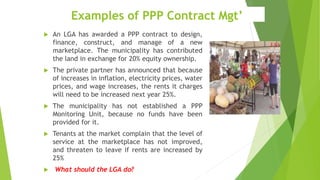 Examples of PPP Contract Mgt’
 An LGA has awarded a PPP contract to design,
finance, construct, and manage of a new
marketplace. The municipality has contributed
the land in exchange for 20% equity ownership.
 The private partner has announced that because
of increases in inflation, electricity prices, water
prices, and wage increases, the rents it charges
will need to be increased next year 25%.
 The municipality has not established a PPP
Monitoring Unit, because no funds have been
provided for it.
 Tenants at the market complain that the level of
service at the marketplace has not improved,
and threaten to leave if rents are increased by
25%
 What should the LGA do?
 