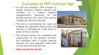 Examples of PPP Contract Mgt’
 An LGA has awarded a PPP contract to
design, construct, finance, operate, and
maintain of a modern hygienic
slaughterhouse. Revenues for the
private partner will come from service
charges per animal processed.
 The LGA is contributing the land and
building the approach roads to the new
facility, in exchange for a 20% share of
gross-revenues earned.
 The private partner has completed the
construction of the abattoir on-time,
but complains that it cannot operate
because the new approach roads have
not yet been built by the LGA.
 What should the LGA do?
 