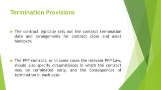 Termination Provisions
 The contract typically sets out the contract termination
date and arrangements for contract close and asset
handover.
 The PPP contract, or in some cases the relevant PPP Law,
should also specify circumstances in which the contract
may be terminated early, and the consequences of
termination in each case.
 