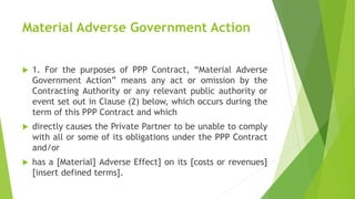 Material Adverse Government Action
 1. For the purposes of PPP Contract, “Material Adverse
Government Action” means any act or omission by the
Contracting Authority or any relevant public authority or
event set out in Clause (2) below, which occurs during the
term of this PPP Contract and which
 directly causes the Private Partner to be unable to comply
with all or some of its obligations under the PPP Contract
and/or
 has a [Material] Adverse Effect] on its [costs or revenues]
[insert defined terms].
 