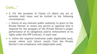 Cont…’
 2. For the purposes of Clause (1) above any act or
omission shall mean and be limited to the following
circumstances:
 i. failure of any relevant public authority to grant to the
Private Partner or renew any permit or approval that is
required for the purposes of the Private Partner’s proper
performance of its obligations and/or enforcement of its
rights under this PPP Contract, in each case
 ii. within the required timeframe under [Applicable Law],
except where such failure results from the Private
Partner’s non-compliance with [Applicable Law];
 
