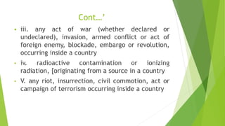 Cont…’
 iii. any act of war (whether declared or
undeclared), invasion, armed conflict or act of
foreign enemy, blockade, embargo or revolution,
occurring inside a country
• iv. radioactive contamination or ionizing
radiation, [originating from a source in a country
• V. any riot, insurrection, civil commotion, act or
campaign of terrorism occurring inside a country
 