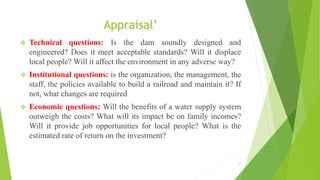 Appraisal’
 Technical questions: Is the dam soundly designed and
engineered? Does it meet acceptable standards? Will it displace
local people? Will it affect the environment in any adverse way?
 Institutional questions: is the organization, the management, the
staff, the policies available to build a railroad and maintain it? If
not, what changes are required
 Economic questions: Will the benefits of a water supply system
outweigh the costs? What will its impact be on family incomes?
Will it provide job opportunities for local people? What is the
estimated rate of return on the investment?
17
 