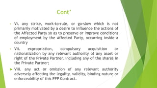 Cont’
• Vi. any strike, work-to-rule, or go-slow which is not
primarily motivated by a desire to influence the actions of
the Affected Party so as to preserve or improve conditions
of employment by the Affected Party, occurring inside a
country
• Vii. expropriation, compulsory acquisition or
nationalization by any relevant authority of any asset or
right of the Private Partner, including any of the shares in
the Private Partner;
 Viii. any act or omission of any relevant authority
adversely affecting the legality, validity, binding nature or
enforceability of this PPP Contract.
 