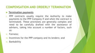 COMPENSATION AND ORDERLY TERMINATION
 Termination payments
i. PPP contracts usually require the Authority to make
payments to the PPP Company if and when the contract is
terminated. These provisions are generally complex and
need to be carefully drafted with the assistance of
advisers, taking into account a number of factors, such
as:
ii. Fairness;
iii. Incentives for the PPP company and its lenders; and
iv. Bankability
 