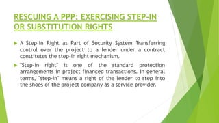 RESCUING A PPP: EXERCISING STEP-IN
OR SUBSTITUTION RIGHTS
 A Step-In Right as Part of Security System Transferring
control over the project to a lender under a contract
constitutes the step-in right mechanism.
 "Step-in right" is one of the standard protection
arrangements in project financed transactions. In general
terms, "step-in" means a right of the lender to step into
the shoes of the project company as a service provider.
 