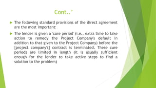 Cont..’
 The following standard provisions of the direct agreement
are the most important:
 The lender is given a 'cure period' (i.e., extra time to take
action to remedy the Project Company's default in
addition to that given to the Project Company) before the
[project company's] contract is terminated. These cure
periods are limited in length (it is usually sufficient
enough for the lender to take active steps to find a
solution to the problem)
 