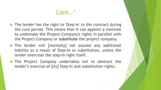 Cont..’
 The lender has the right to 'Step-In' to the contract during
the cure period. This means that it can appoint a nominee
to undertake the Project Company's rights in parallel with
the Project Company or substitute the project company.
 The lender will [normally] not assume any additional
liability as a result of Step-In or substitution, unless the
lender exercises the step-in right itself.
 The Project Company undertakes not to obstruct the
lender’s exercise of [its] Step-In and substitution rights.
 