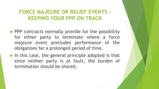 FORCE MAJEURE OR RELIEF EVENTS -
KEEPING YOUR PPP ON TRACK
 PPP contracts normally provide for the possibility
for either party to terminate where a force
majeure event precludes performance of the
obligations for a prolonged period of time.
 In this case, the general principle adopted is that
since neither party is at fault, the burden of
termination should be shared.
 