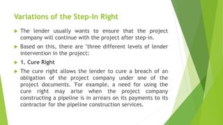 Variations of the Step-In Right
 The lender usually wants to ensure that the project
company will continue with the project after step-in.
 Based on this, there are "three different levels of lender
intervention in the project:
 1. Cure Right
 The cure right allows the lender to cure a breach of an
obligation of the project company under one of the
project documents. 'For example, a need for using the
cure right may arise when the project company
constructing a pipeline is in arrears on its payments to its
contractor for the pipeline construction services.
 