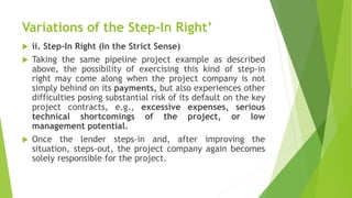 Variations of the Step-In Right’
 ii. Step-In Right (In the Strict Sense)
 Taking the same pipeline project example as described
above, the possibility of exercising this kind of step-in
right may come along when the project company is not
simply behind on its payments, but also experiences other
difficulties posing substantial risk of its default on the key
project contracts, e.g., excessive expenses, serious
technical shortcomings of the project, or low
management potential.
 Once the lender steps-in and, after improving the
situation, steps-out, the project company again becomes
solely responsible for the project.
 