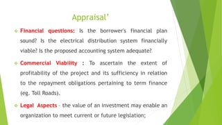 Appraisal’
 Financial questions: Is the borrower's financial plan
sound? Is the electrical distribution system financially
viable? Is the proposed accounting system adequate?
 Commercial Viability : To ascertain the extent of
profitability of the project and its sufficiency in relation
to the repayment obligations pertaining to term finance
(eg. Toll Roads).
 Legal Aspects – the value of an investment may enable an
organization to meet current or future legislation;
 