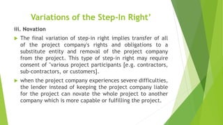 Variations of the Step-In Right’
iii. Novation
 The final variation of step-in right implies transfer of all
of the project company's rights and obligations to a
substitute entity and removal of the project company
from the project. This type of step-in right may require
consent of "various project participants [e.g. contractors,
sub-contractors, or customers].
 when the project company experiences severe difficulties,
the lender instead of keeping the project company liable
for the project can novate the whole project to another
company which is more capable or fulfilling the project.
 