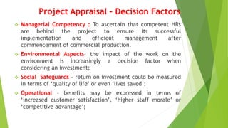 Project Appraisal – Decision Factors
 Managerial Competency : To ascertain that competent HRs
are behind the project to ensure its successful
implementation and efficient management after
commencement of commercial production.
 Environmental Aspects– the impact of the work on the
environment is increasingly a decision factor when
considering an investment;
 Social Safeguards – return on investment could be measured
in terms of ‘quality of life’ or even ‘lives saved’;
 Operational – benefits may be expressed in terms of
‘increased customer satisfaction’, ‘higher staff morale’ or
‘competitive advantage’;
 