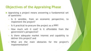 Objectives of the Appraising Phase
 Appraising a project means answering a fundamental set
of questions:
• Is it sensible, from an economic perspective, to
implement the project?
• Is it practical to procure the project as a PPP?
• How much will it cost? Is it affordable from the
government’s perspective?
• Is there adequate market interest and capability to
deliver this project? and
• What are the main obstacles for the project’s
implementation?
 