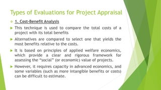 Types of Evaluations for Project Appraisal
 1. Cost-Benefit Analysis
 This technique is used to compare the total costs of a
project with its total benefits
 Alternatives are compared to select one that yields the
most benefits relative to the costs.
 It is based on principles of applied welfare economics,
which provide a clear and rigorous framework for
assessing the “social” (or economic) value of projects.
 However, it requires capacity in advanced economics, and
some variables (such as more intangible benefits or costs)
can be difficult to estimate.
 