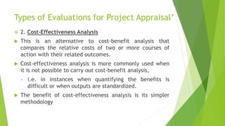 Types of Evaluations for Project Appraisal’
 2. Cost-Effectiveness Analysis
 This is an alternative to cost-benefit analysis that
compares the relative costs of two or more courses of
action with their related outcomes.
 Cost-effectiveness analysis is more commonly used when
it is not possible to carry out cost-benefit analysis,
• i.e. in instances when quantifying the benefits is
difficult or when outputs are standardized.
 The benefit of cost-effectiveness analysis is its simpler
methodology
 