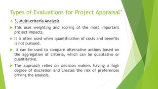 Types of Evaluations for Project Appraisal’
 3. Multi-criteria Analysis
 This uses weighting and scoring of the most important
project impacts.
 It is often used when quantification of costs and benefits
is not pursued.
 it can be used to compare alternative actions based on
the aggregation of criteria, which can be qualitative or
quantitative.
 The approach relies on decision makers having a high
degree of discretion and creates the risk of preferences
driving the analysis.
 