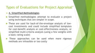 Types of Evaluations for Project Appraisal’
 4. Simplified Methodologies
 Simplified methodologies attempt to evaluate a project
using techniques that are simpler in scope.
 These are used for back-of-the-envelope analysis of low-
cost investments and could include simplified templates
for cost-benefit analysis or cost-effectiveness analysis, or
simplified multi-criteria analysis (using a few weights with
a basic rating scale)
 These approaches can be used when more rigorous
methods are infeasible or too costly
 