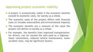 Appraising project economic viability
 A project is economically viable if the economic benefits
exceed its economic costs, for society as a whole.
 The economic costs of the project differs with financial
costs (it includes externalities and environmental impacts)
 The economic benefits are a measure of the value the
project will deliver to society as a whole.
 For example, the benefits from improved transportation,
for drivers, can far exceed the tolls paid on a highway—
faster connections, reduced vehicle maintenance, lower
accident rates, may be significant factors.
 