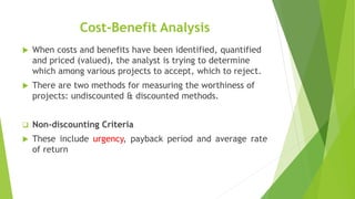 Cost-Benefit Analysis
 When costs and benefits have been identified, quantified
and priced (valued), the analyst is trying to determine
which among various projects to accept, which to reject.
 There are two methods for measuring the worthiness of
projects: undiscounted & discounted methods.
 Non-discounting Criteria
 These include urgency, payback period and average rate
of return
 