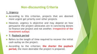 Non-discounting Criteria
1. Urgency
 According to this criterion, projects that are deemed
more urgent get priority over other projects
 However, urgency is objective and may depend on how
persuasive the project advocates are in convincing donors
to finance one project and not another. irrespective of the
investment outlays
 2. Payback period
 Refers to the length of time required to recover the initial
cash outlay on the project.
 According to the criterion; the shorter the payback
period, the more desirable the project is prepared.
 