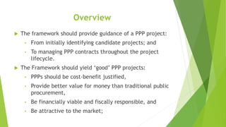 Overview
 The framework should provide guidance of a PPP project:
• From initially identifying candidate projects; and
• To managing PPP contracts throughout the project
lifecycle.
 The Framework should yield ‘good’ PPP projects:
• PPPs should be cost-benefit justified,
• Provide better value for money than traditional public
procurement,
• Be financially viable and fiscally responsible, and
• Be attractive to the market;
 
