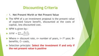 Discounting Criteria
 1. Net Present Worth or Net Present Value
 The NPW of a an investment proposal is the present value
of expected future benefit, discounted at the costs of
capital, less discounted cost.
 NPW is given by:-
 𝑁𝑃𝑊 = 𝑖=0
𝑛 𝐵𝑖−𝐶𝑖
1+𝑟 𝑛
 Where r= discount rate, n= number of years, i= ith year, B=
benefits, C= costs,
 Selection principle: Select the investment if and only if
the net present value is positive
 