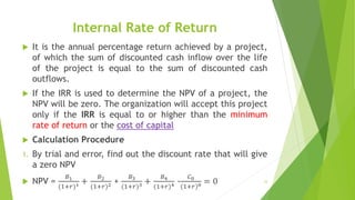 Internal Rate of Return
 It is the annual percentage return achieved by a project,
of which the sum of discounted cash inflow over the life
of the project is equal to the sum of discounted cash
outflows.
 If the IRR is used to determine the NPV of a project, the
NPV will be zero. The organization will accept this project
only if the IRR is equal to or higher than the minimum
rate of return or the cost of capital
 Calculation Procedure
1. By trial and error, find out the discount rate that will give
a zero NPV
 NPV =
𝐵1
(1+𝑟)1 +
𝐵2
(1+𝑟)2 +
𝐵3
(1+𝑟)3 +
𝐵4
(1+𝑟)4 -
𝐶0
(1+𝑟)0 = 0 33
 