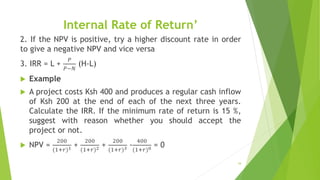 Internal Rate of Return’
2. If the NPV is positive, try a higher discount rate in order
to give a negative NPV and vice versa
3. IRR = L +
𝑃
𝑃−𝑁
(H-L)
 Example
 A project costs Ksh 400 and produces a regular cash inflow
of Ksh 200 at the end of each of the next three years.
Calculate the IRR. If the minimum rate of return is 15 %,
suggest with reason whether you should accept the
project or not.
 NPV =
200
(1+𝑟)1 +
200
(1+𝑟)2 +
200
(1+𝑟)3 -
400
(1+𝑟)0 = 0
34
 