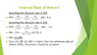 Internal Rate of Return’
o Assuming the discount rate is 22%
 NPV=
200
(1.22)1 +
200
(1.22)2 +
200
(1.22)3 - 400 = 8.4
o Assuming the discount rate is 24%
 NPV=
200
(1.24)1 +
200
(1.24)2 +
200
(1.24)3 - 400 = -3.4
 IRR = 22% +
8.4
8.4−(−3.4)
(24-22) %
 IRR= 23.38%
 Since the IRR (23.38%) is higher than the minimum rate of
return (15%), the project should be accepted
35
 