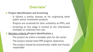 Overview’
 Project Identification and Screening
• It follows a similar process as for originating other
public sector investment projects
• Projects are screened for their suitability as PPPs; and
• Screening at this stage is limited to the information
available at relatively low cost.
 Decision criteria (Project Identification )
• The project be within a broader plan for the sector
• The project should meet PPP program objectives
• The project should be economically viable and fiscally
responsible
 