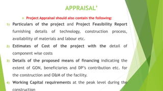 APPRAISAL’
 Project Appraisal should also contain the following:
1) Particulars of the project and Project Feasibility Report
furnishing details of technology, construction process,
availability of materials and labour etc.
2) Estimates of Cost of the project with the detail of
component wise costs
3) Details of the proposed means of financing indicating the
extent of GON, beneficiaries and DP’s contribution etc. for
the construction and O&M of the facility.
4) Working Capital requirements at the peak level during the
 