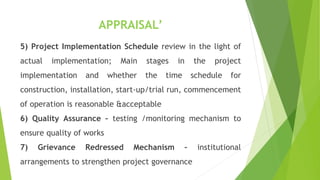 APPRAISAL’
5) Project Implementation Schedule review in the light of
actual implementation; Main stages in the project
implementation and whether the time schedule for
construction, installation, start-up/trial run, commencement
of operation is reasonable &acceptable
6) Quality Assurance – testing /monitoring mechanism to
ensure quality of works
7) Grievance Redressed Mechanism – institutional
arrangements to strengthen project governance
 